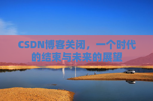 CSDN博客关闭，一个时代的结束与未来的展望